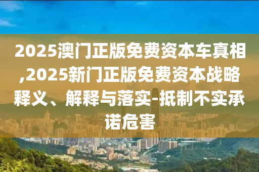 2025澳門(mén)正版免費(fèi)資本車真相,2025新門(mén)正版免費(fèi)資本戰(zhàn)略釋義、解釋與落實(shí)-抵制不實(shí)承諾危害